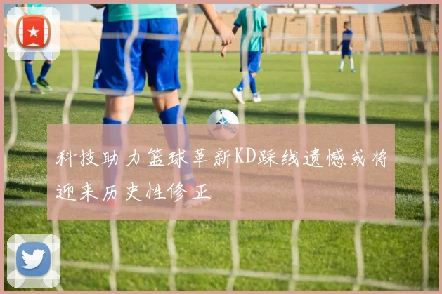 科技助力篮球革新KD踩线遗憾或将迎来历史性修正