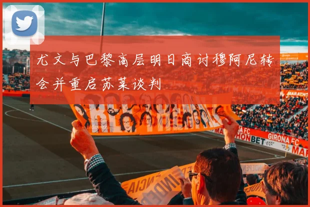 尤文与巴黎高层明日商讨穆阿尼转会并重启苏莱谈判