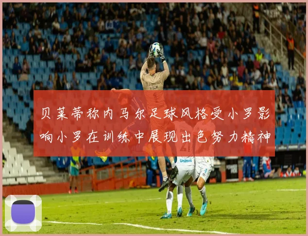 贝莱蒂称内马尔足球风格受小罗影响小罗在训练中展现出色努力精神