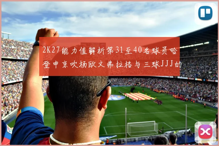 2K27能力值解析第31至40名球员哈登申京吹杨欧文弗拉格与三球JJJ的实力对比
