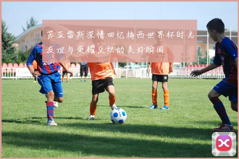苏亚雷斯深情回忆梅西世界杯时光友谊与荣耀交织的美好瞬间