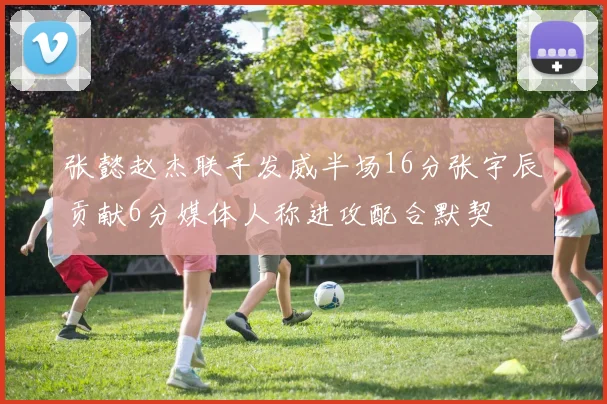 张懿赵杰联手发威半场16分张宇辰贡献6分媒体人称进攻配合默契