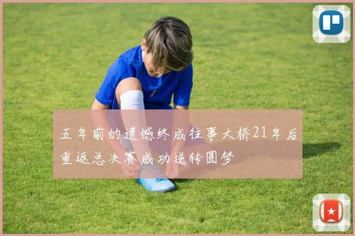 五年前的遗憾终成往事大桥21年后重返总决赛成功逆转圆梦