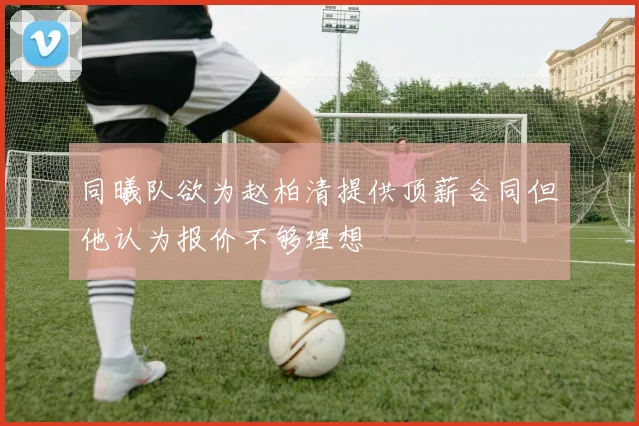 同曦队欲为赵柏清提供顶薪合同但他认为报价不够理想