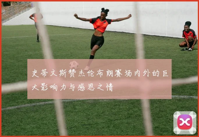 史蒂文斯赞杰伦布朗赛场内外的巨大影响力与感恩之情