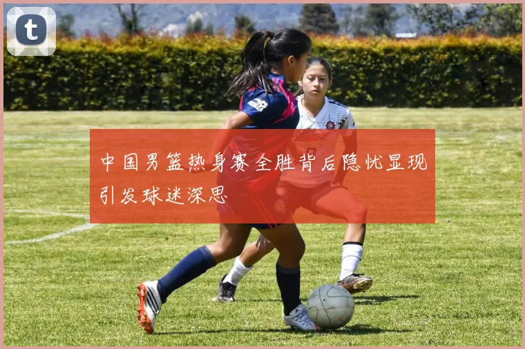 中国男篮热身赛全胜背后隐忧显现引发球迷深思