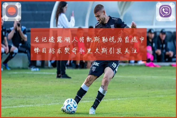 名记透露湖人将凯斯勒视为首选中锋目标东契奇和里夫斯引发关注