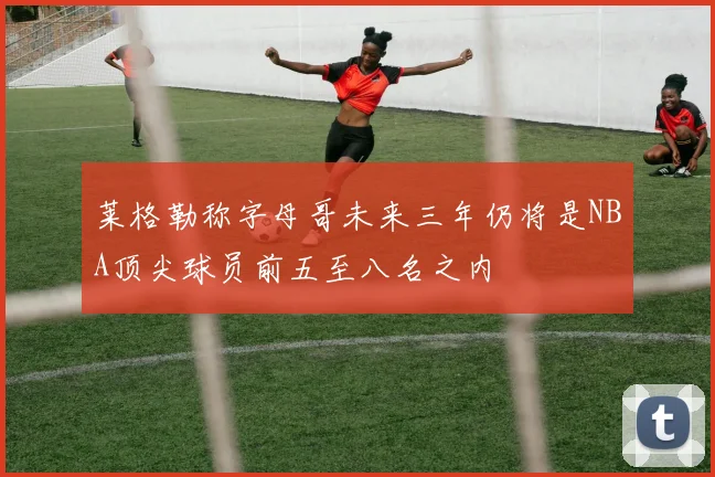 莱格勒称字母哥未来三年仍将是NBA顶尖球员前五至八名之内
