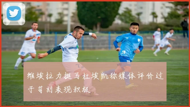 维埃拉力挺马杜埃凯称媒体评价过于苛刻表现积极