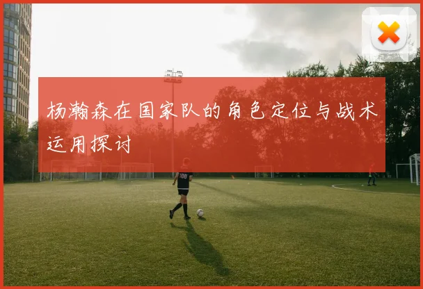 杨瀚森在国家队的角色定位与战术运用探讨