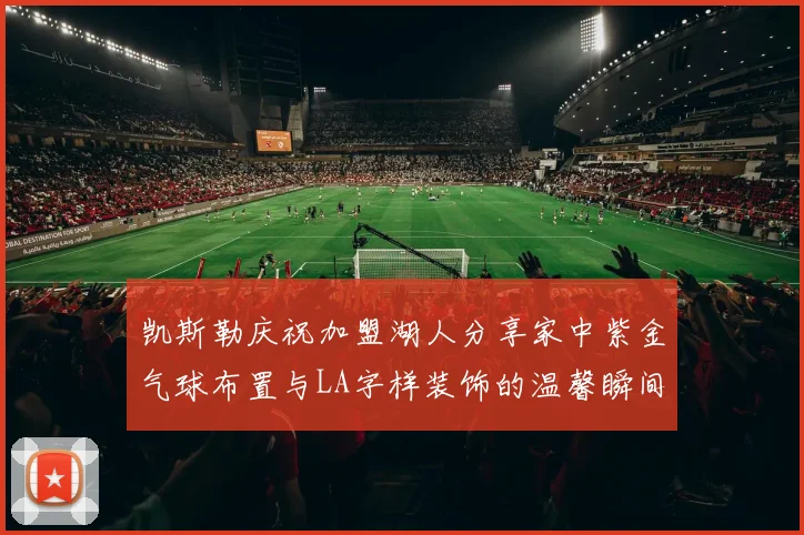 凯斯勒庆祝加盟湖人分享家中紫金气球布置与LA字样装饰的温馨瞬间