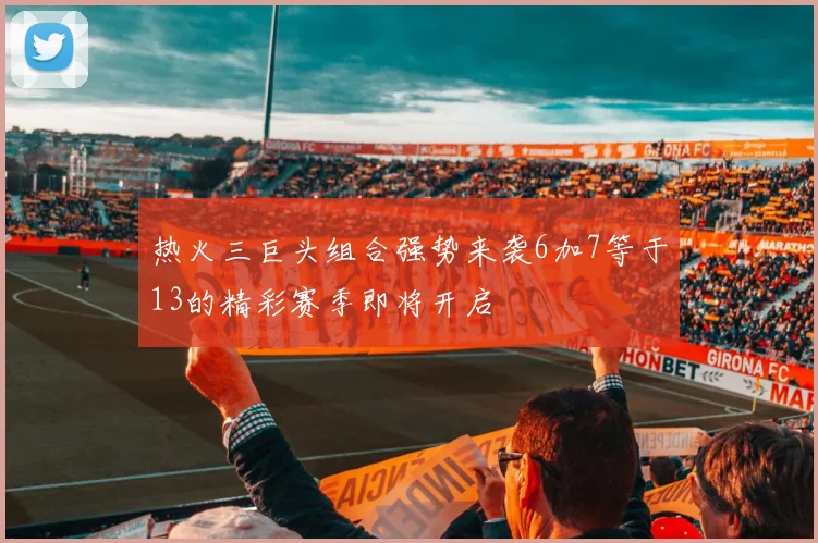 热火三巨头组合强势来袭6加7等于13的精彩赛季即将开启